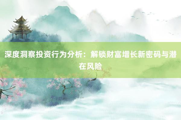 深度洞察投资行为分析:解锁财富增长新密码与潜在风险