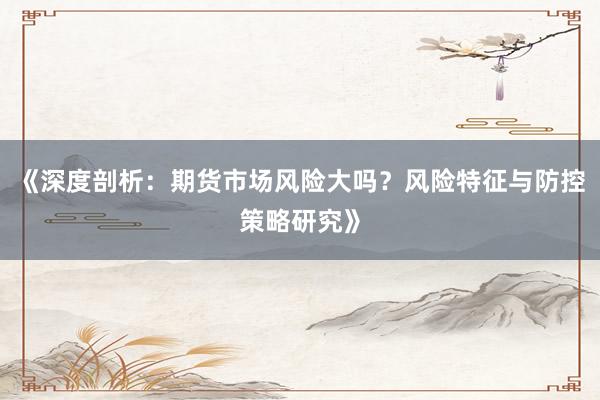《深度剖析：期货市场风险大吗？风险特征与防控策略研究》