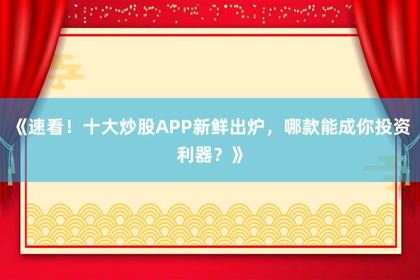 《速看!十大炒股APP新鲜出炉,哪款能成你投资利器?》