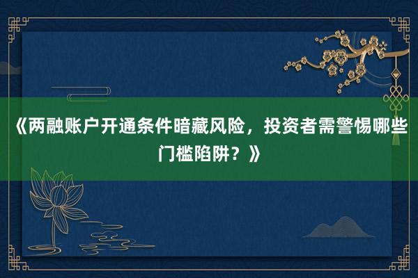 《两融账户开通条件暗藏风险,投资者需警惕哪些门槛陷阱?》