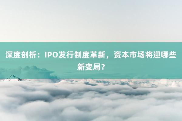 深度剖析：IPO发行制度革新，资本市场将迎哪些新变局？