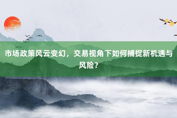 市场政策风云变幻，交易视角下如何捕捉新机遇与风险？