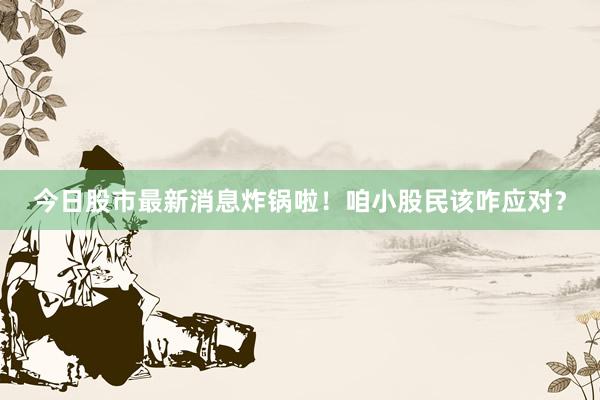 今日股市最新消息炸锅啦！咱小股民该咋应对？
