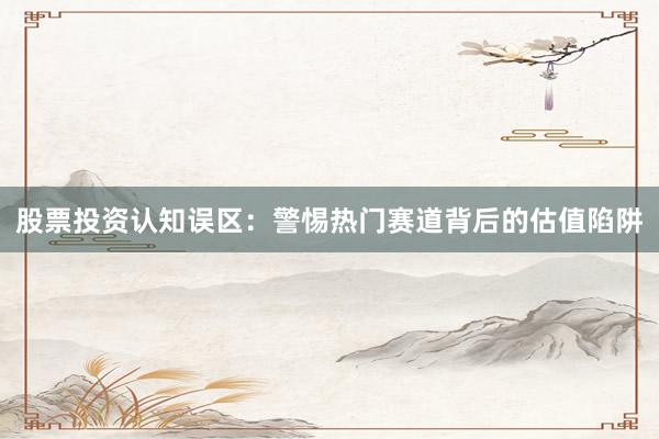 股票投资认知误区：警惕热门赛道背后的估值陷阱