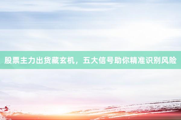 股票主力出货藏玄机，五大信号助你精准识别风险
