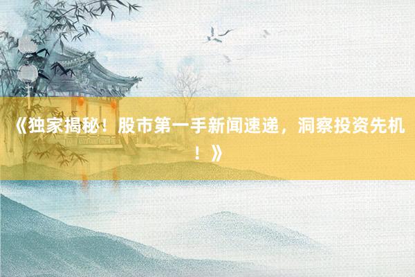 《独家揭秘！股市第一手新闻速递，洞察投资先机！》