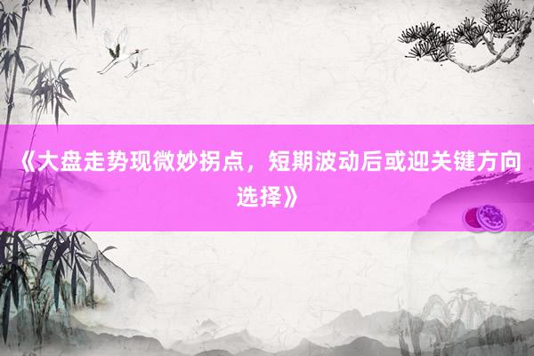 《大盘走势现微妙拐点，短期波动后或迎关键方向选择》