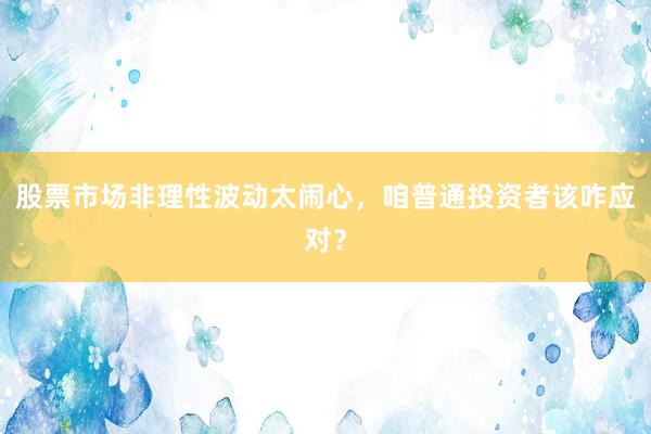 股票市场非理性波动太闹心，咱普通投资者该咋应对？