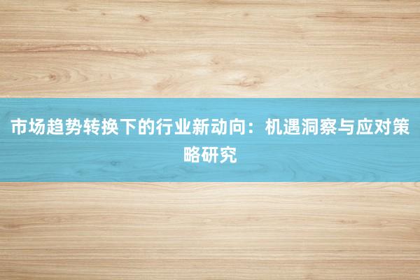 市场趋势转换下的行业新动向：机遇洞察与应对策略研究