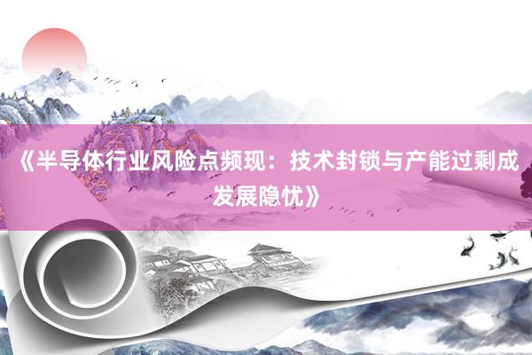 《半导体行业风险点频现：技术封锁与产能过剩成发展隐忧》