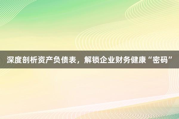 深度剖析资产负债表，解锁企业财务健康“密码”