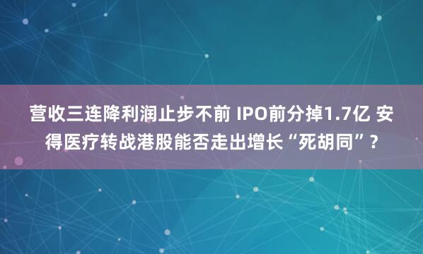 营收三连降利润止步不前 IPO前分掉1.7亿 安得医疗转战港股能否走出增长“死胡同”？