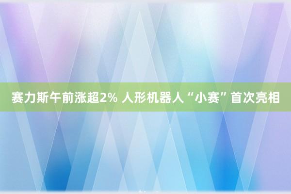 赛力斯午前涨超2% 人形机器人“小赛”首次亮相
