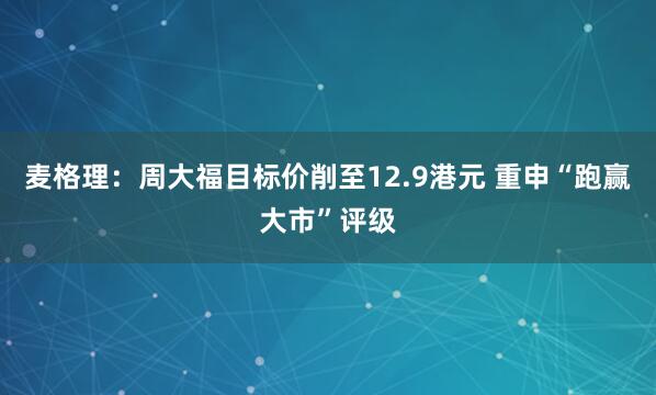 麦格理:周大福目标价削至12.9港元 重申“跑赢大市”评级
