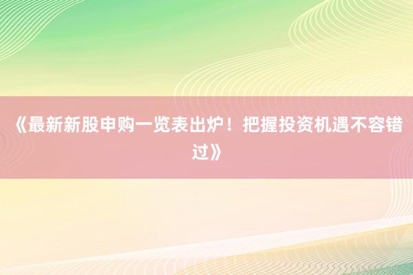 《最新新股申购一览表出炉！把握投资机遇不容错过》