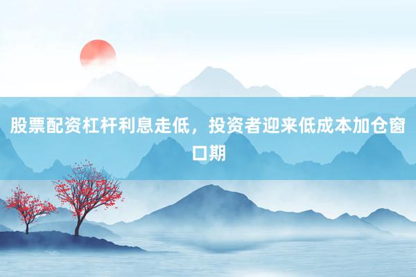 股票配资杠杆利息走低,投资者迎来低成本加仓窗口期
