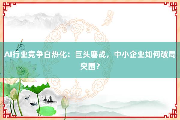 AI行业竞争白热化：巨头鏖战，中小企业如何破局突围？