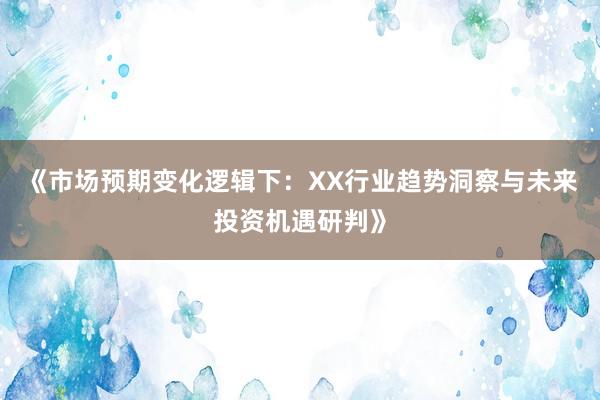 《市场预期变化逻辑下：XX行业趋势洞察与未来投资机遇研判》