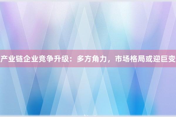 产业链企业竞争升级：多方角力，市场格局或迎巨变
