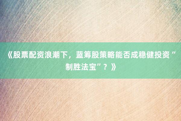 《股票配资浪潮下，蓝筹股策略能否成稳健投资“制胜法宝”？》