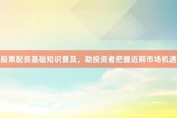 股票配资基础知识普及，助投资者把握近期市场机遇