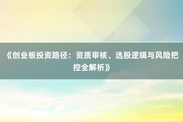 《创业板投资路径：资质审核、选股逻辑与风险把控全解析》