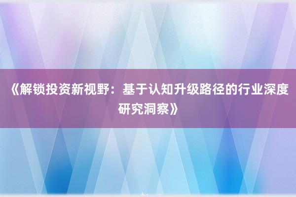 《解锁投资新视野：基于认知升级路径的行业深度研究洞察》