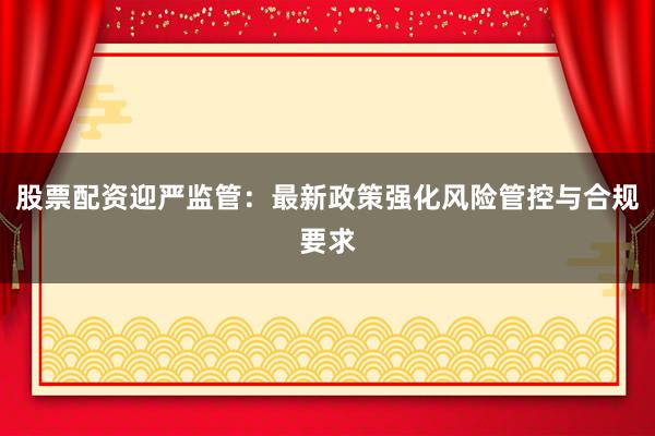 股票配资迎严监管：最新政策强化风险管控与合规要求