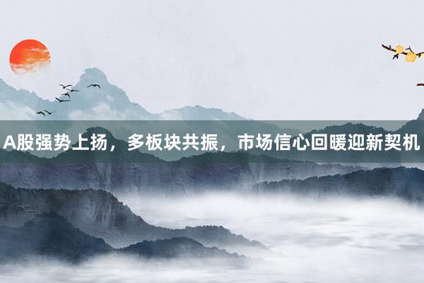 A股强势上扬，多板块共振，市场信心回暖迎新契机