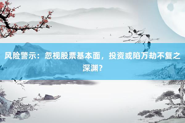 风险警示：忽视股票基本面，投资或陷万劫不复之深渊？