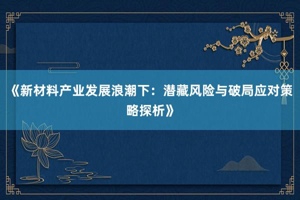 《新材料产业发展浪潮下：潜藏风险与破局应对策略探析》