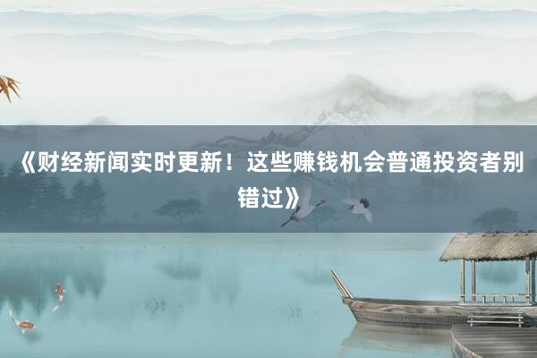 《财经新闻实时更新！这些赚钱机会普通投资者别错过》