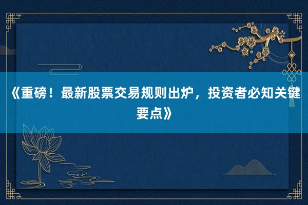 《重磅！最新股票交易规则出炉，投资者必知关键要点》