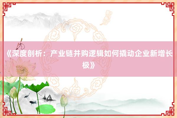 《深度剖析：产业链并购逻辑如何撬动企业新增长极》