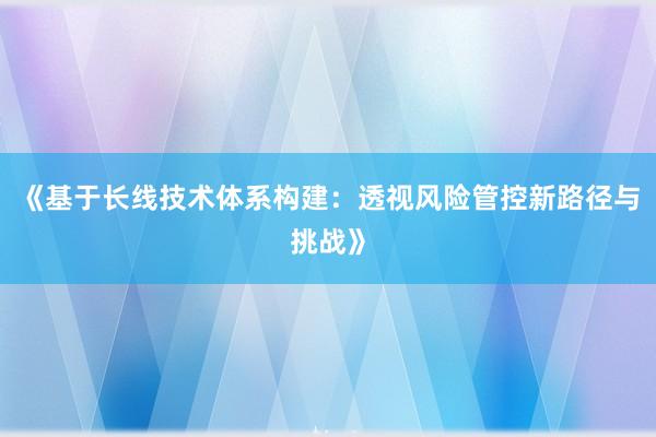 《基于长线技术体系构建：透视风险管控新路径与挑战》