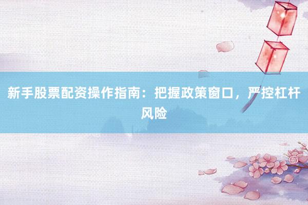 新手股票配资操作指南：把握政策窗口，严控杠杆风险