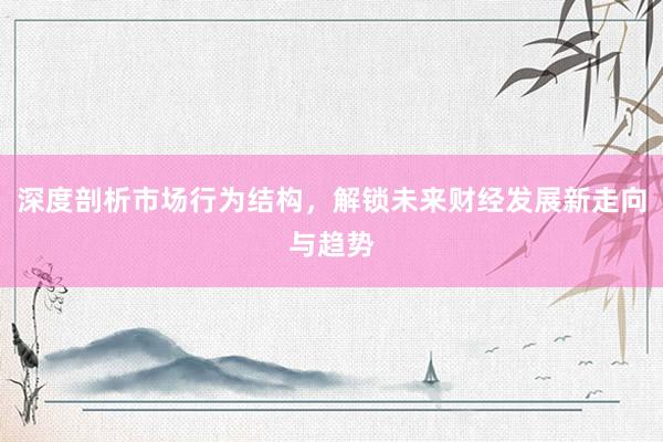 深度剖析市场行为结构,解锁未来财经发展新走向与趋势