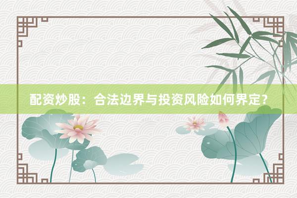 配资炒股：合法边界与投资风险如何界定？