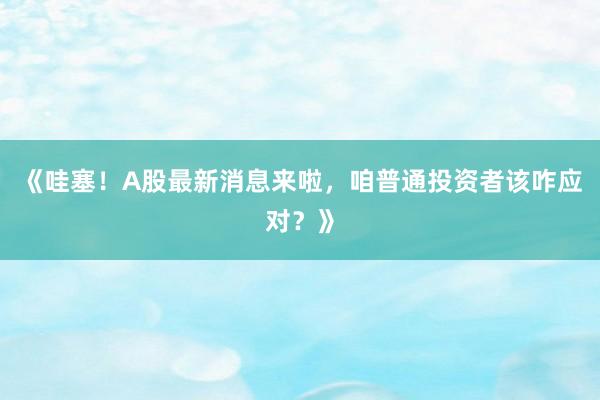 《哇塞!A股最新消息来啦,咱普通投资者该咋应对?》
