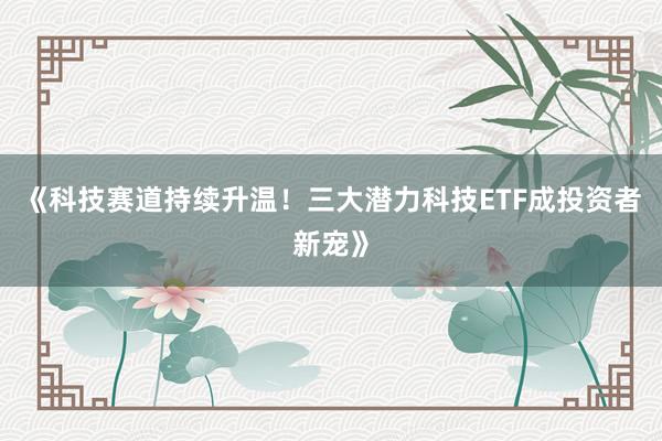 《科技赛道持续升温!三大潜力科技ETF成投资者新宠》