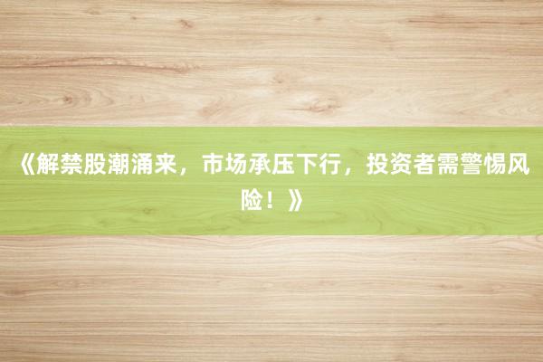《解禁股潮涌来，市场承压下行，投资者需警惕风险！》