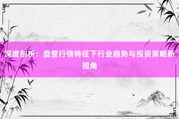 深度剖析:盘整行情特征下行业趋势与投资策略新视角