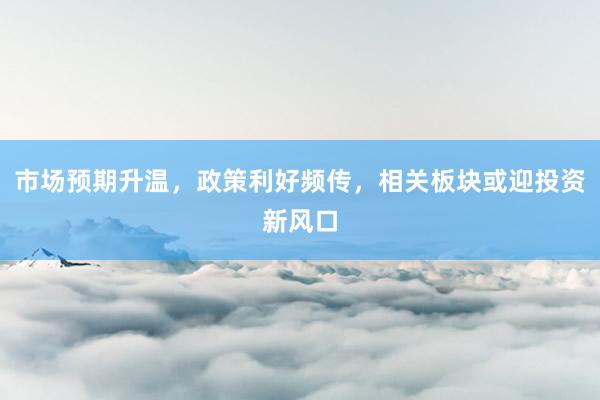 市场预期升温，政策利好频传，相关板块或迎投资新风口