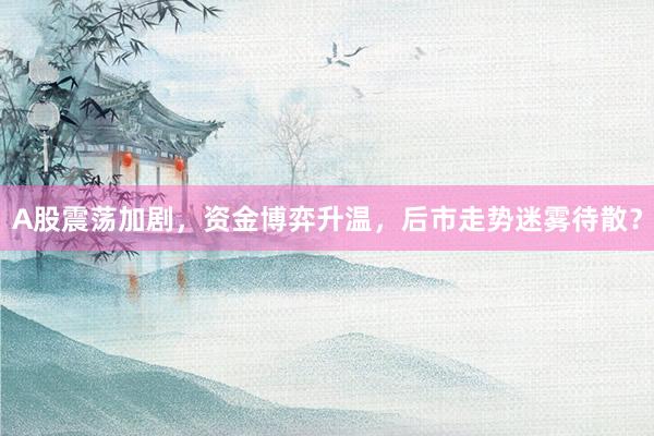A股震荡加剧，资金博弈升温，后市走势迷雾待散？
