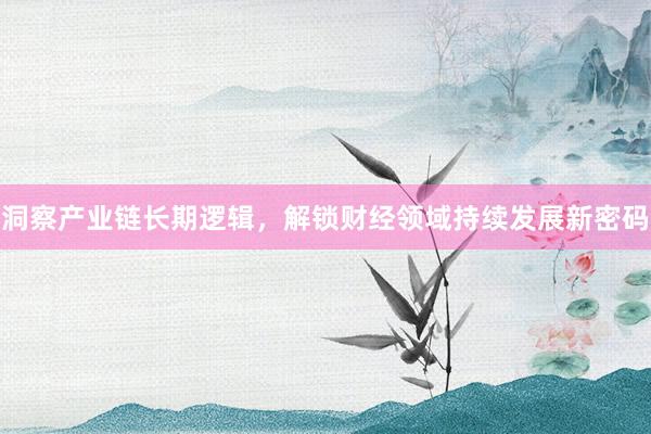 洞察产业链长期逻辑，解锁财经领域持续发展新密码