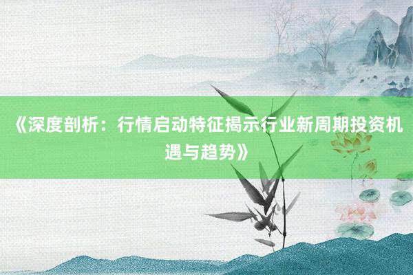《深度剖析：行情启动特征揭示行业新周期投资机遇与趋势》