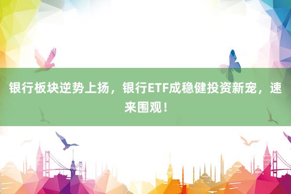银行板块逆势上扬，银行ETF成稳健投资新宠，速来围观！