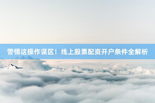 警惕这操作误区！线上股票配资开户条件全解析