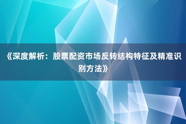 《深度解析：股票配资市场反转结构特征及精准识别方法》