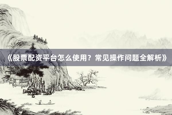 《股票配资平台怎么使用？常见操作问题全解析》